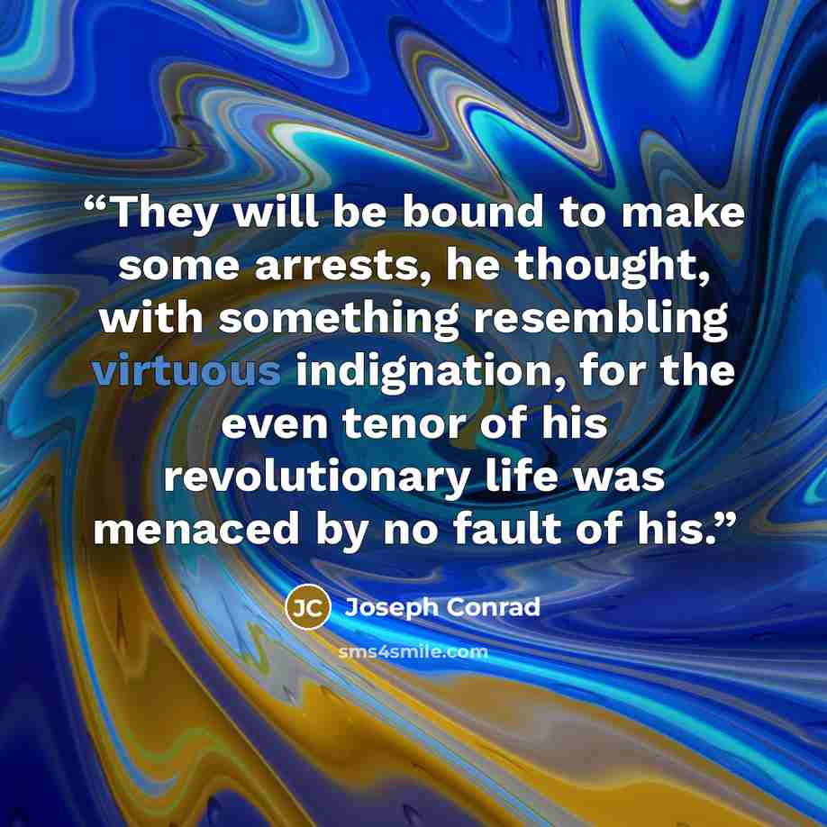 “They will be bound to make some arrests, he thought, with something resembling virtuous indignation, for the even tenor of his revolutionary life was menaced by no fault of his.” quote by Joseph Conrad