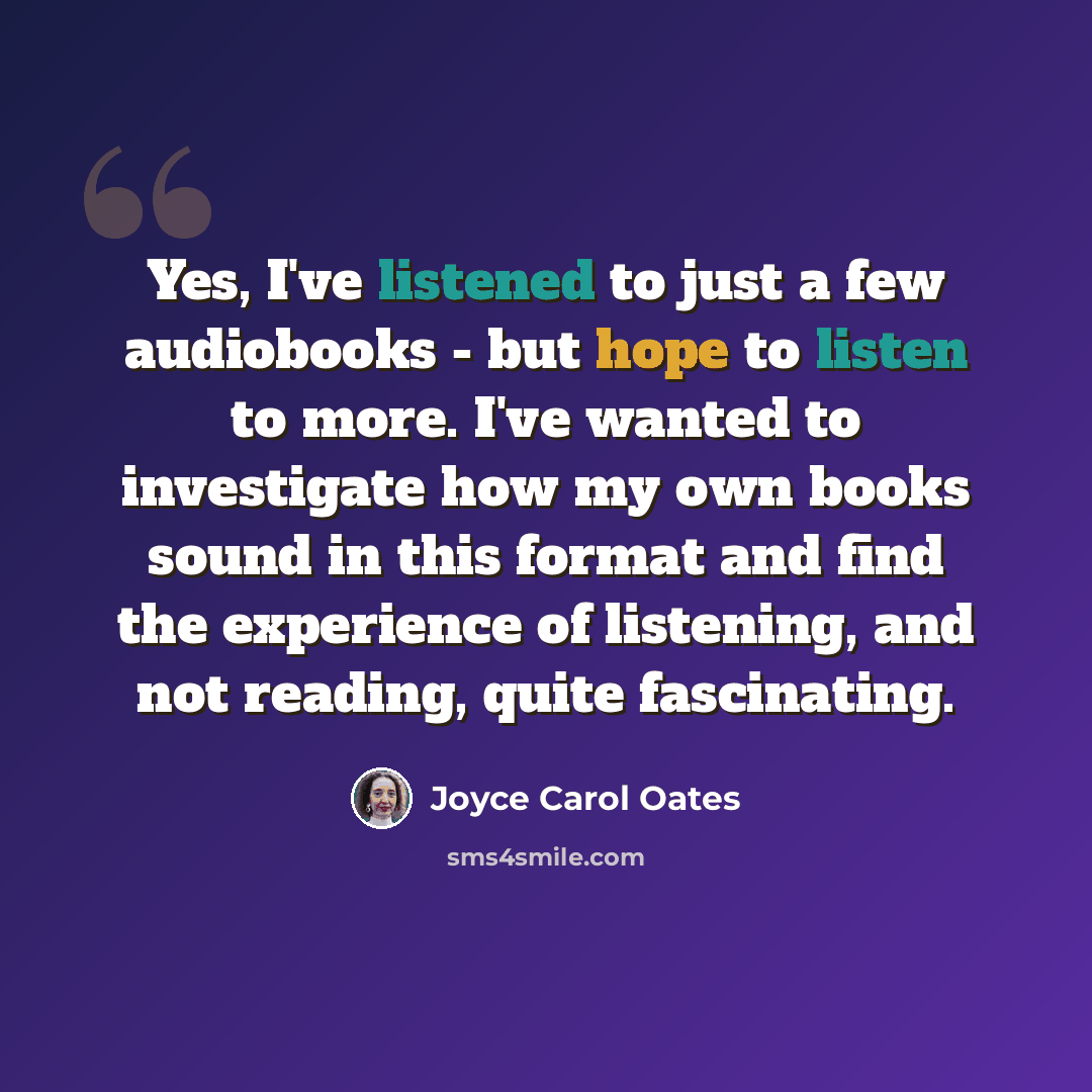 “Yes, I've listened to just a few audiobooks - but hope to listen to more. I've wanted to investigate how my own books sound in this format and find the experience of listening, and not reading, quite fascinating.” quote by Joyce Carol Oates