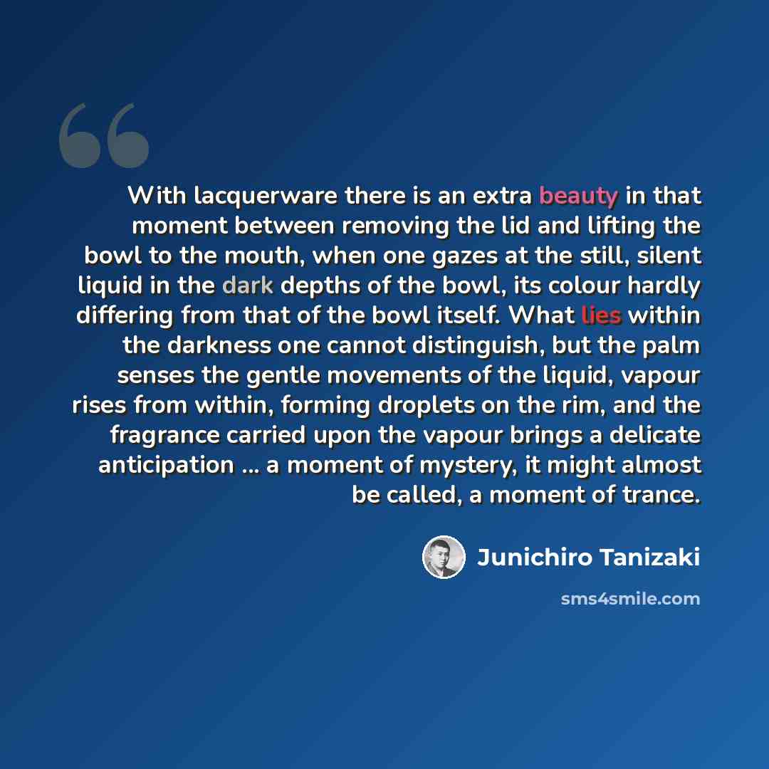 “With lacquerware there is an extra beauty in that moment between removing the lid and lifting the bowl to the mouth, when one gazes at the still, silent liquid in the dark depths of the bowl, its colour hardly differing from that of the bowl itself. What lies within the darkness one cannot…” quote by Junichiro Tanizaki