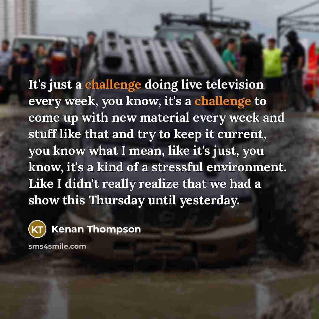 “It's just a challenge doing live television every week, you know, it's a challenge to come up with new material every week and stuff like that and try to keep it current, you know what I mean, like it's just, you know, it's a kind of a stressful environment. Like I didn't really realize that we…” quote by Kenan Thompson