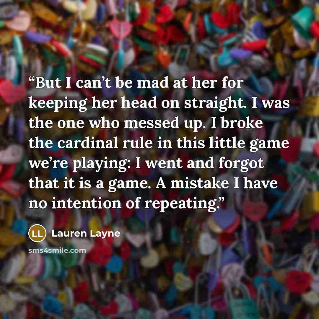 “But I can’t be mad at her for keeping her head on straight. I was the one who messed up. I broke the cardinal rule in this little game we’re playing: I went and forgot that it is a game. A mistake I have no intention of repeating.” quote by Lauren Layne