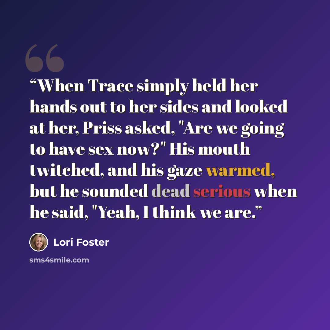 “When Trace simply held her hands out to her sides and looked at her, Priss asked, "Are we going to have sex now?" His mouth twitched, and his gaze warmed, but he sounded dead serious when he said, "Yeah, I think we are.” quote by Lori Foster