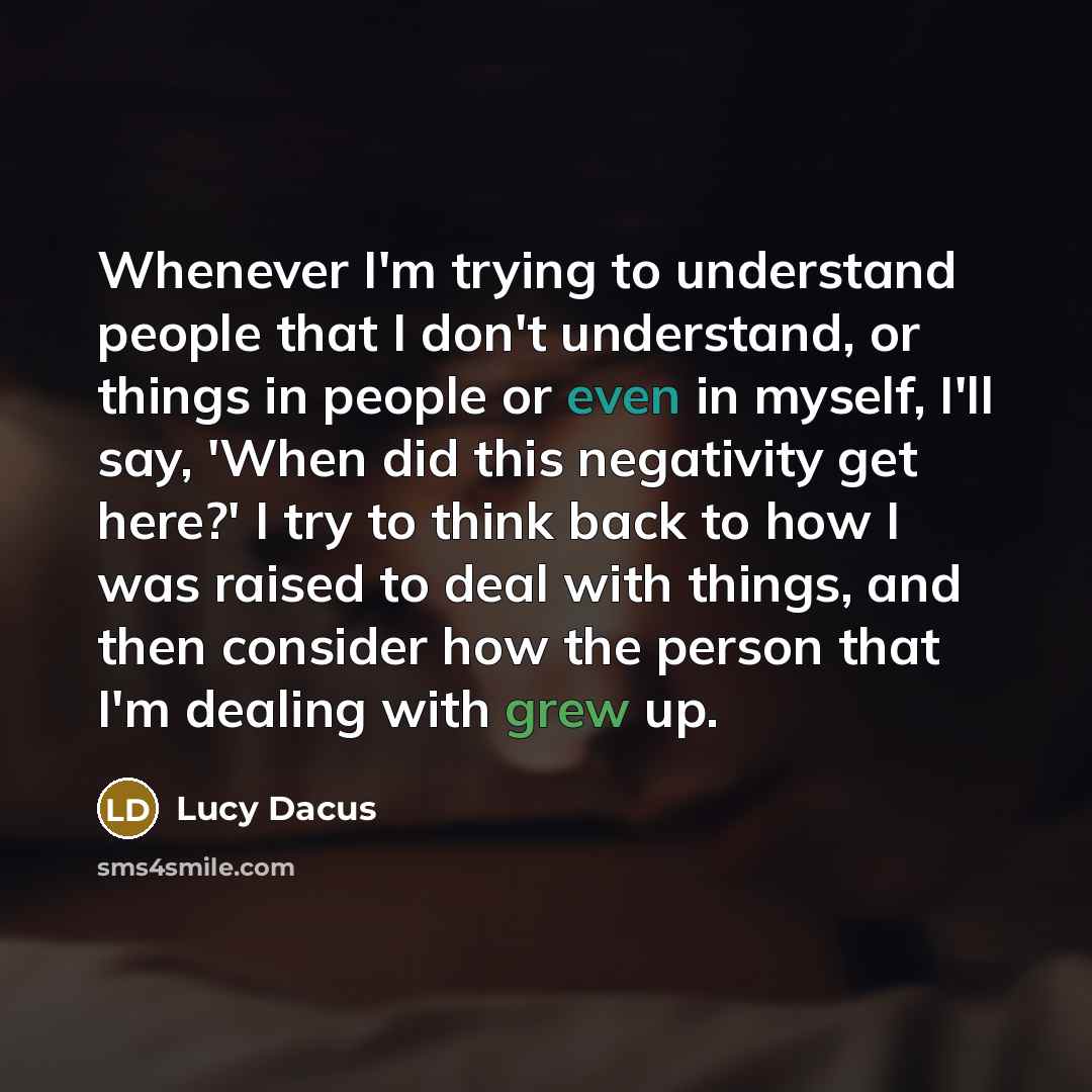 “Whenever I'm trying to understand people that I don't understand, or things in people or even in myself, I'll say, 'When did this negativity get here?' I try to think back to how I was raised to deal with things, and then consider how the person that I'm dealing with grew up.” quote by Lucy Dacus