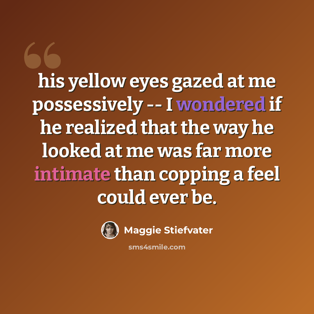 “his yellow eyes gazed at me possessively -- I wondered if he realized that the way he looked at me was far more intimate than copping a feel could ever be.” quote by Maggie Stiefvater