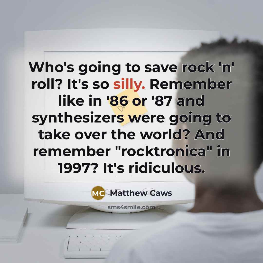 “Who's going to save rock 'n' roll? It's so silly. Remember like in '86 or '87 and synthesizers were going to take over the world? And remember "rocktronica" in 1997? It's ridiculous.” quote by Matthew Caws