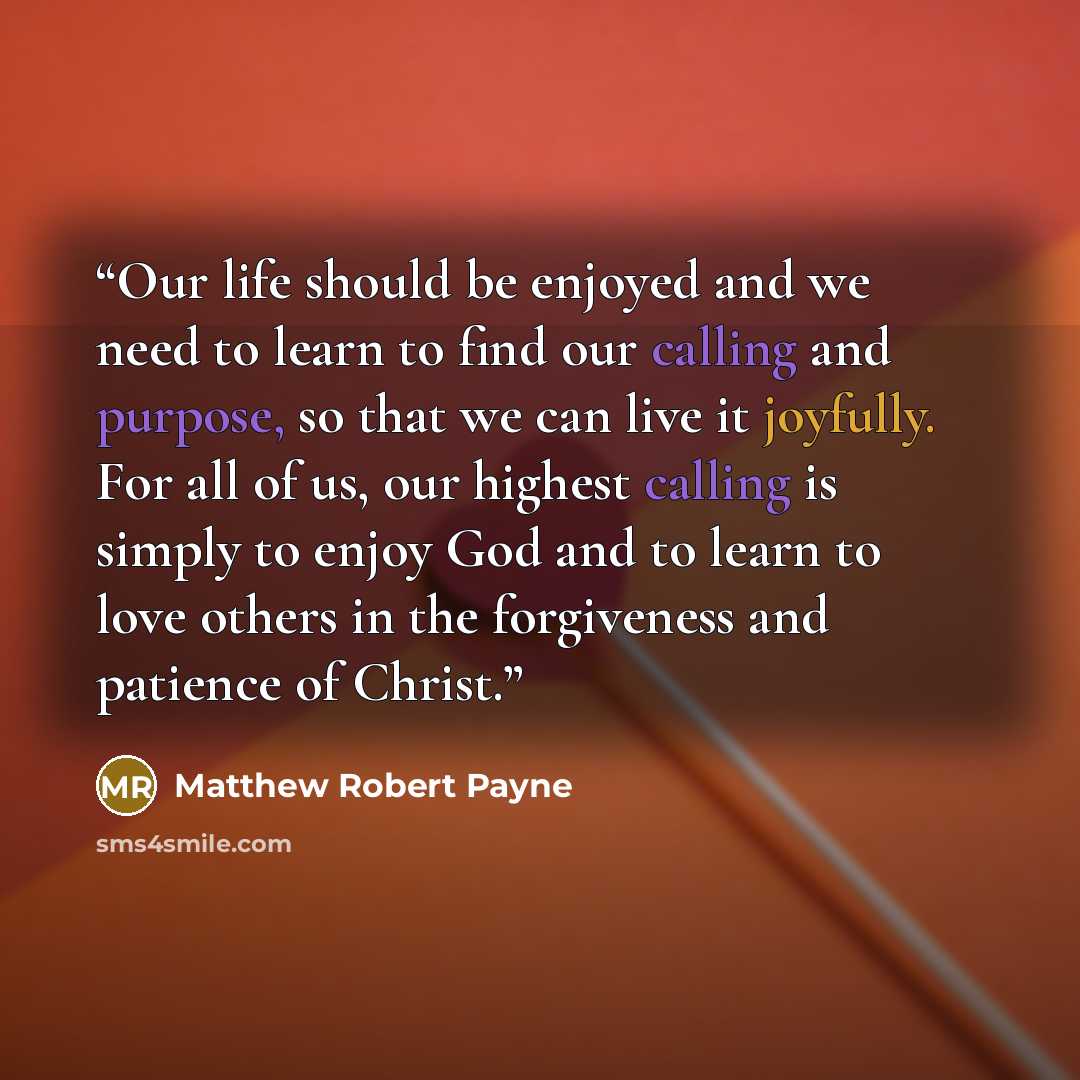 “Our life should be enjoyed and we need to learn to find our calling and purpose, so that we can live it joyfully. For all of us, our highest calling is simply to enjoy God and to learn to love others in the forgiveness and patience of Christ.” quote by Matthew Robert Payne