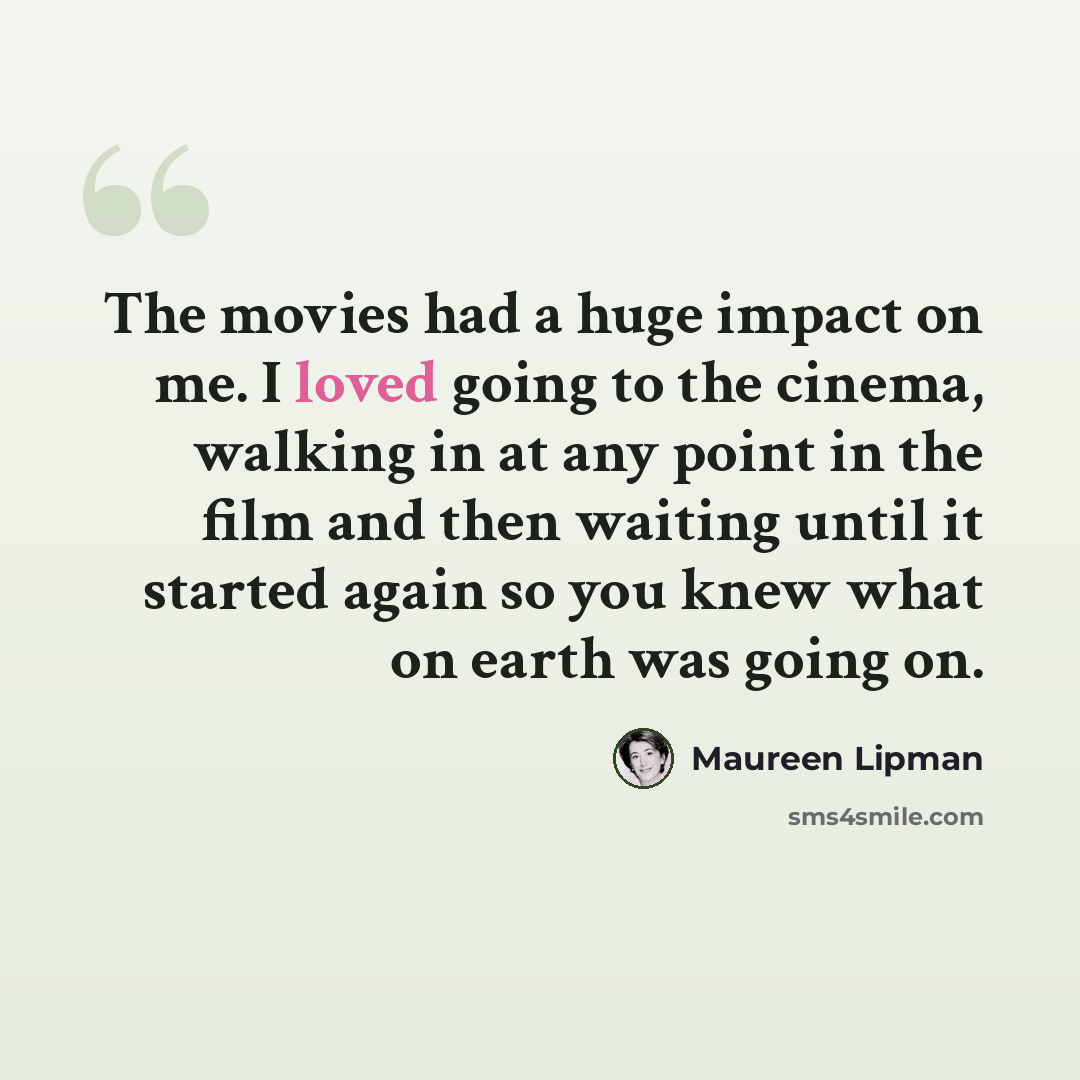 “The movies had a huge impact on me. I loved going to the cinema, walking in at any point in the film and then waiting until it started again so you knew what on earth was going on.” quote by Maureen Lipman
