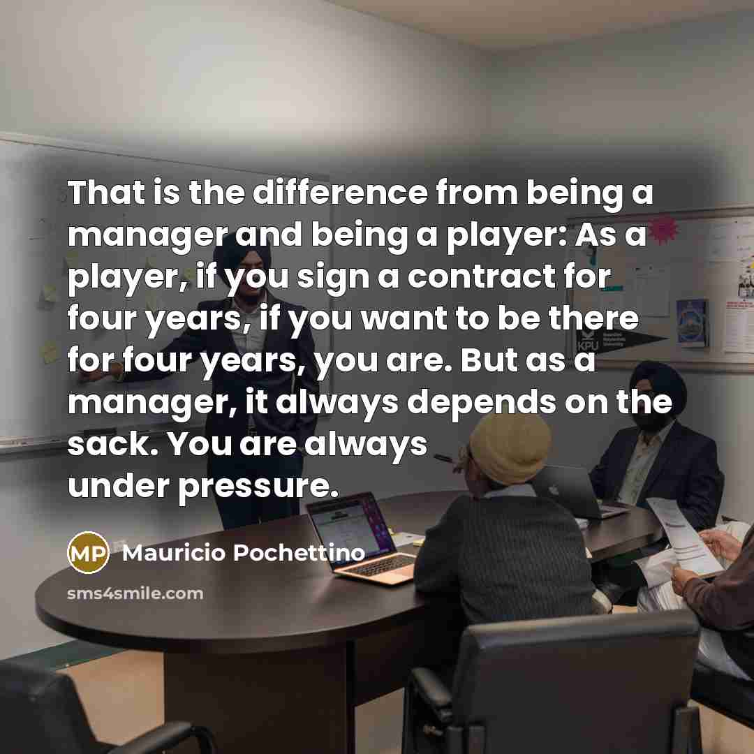 “That is the difference from being a manager and being a player: As a player, if you sign a contract for four years, if you want to be there for four years, you are. But as a manager, it always depends on the sack. You are always under pressure.” quote by Mauricio Pochettino