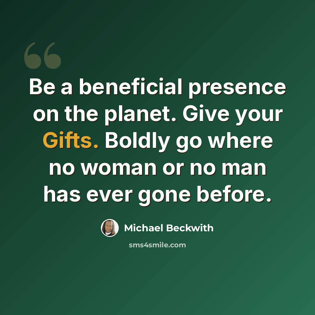 “Be a beneficial presence on the planet. Give your Gifts. Boldly go where no woman or no man has ever gone before.” quote by Michael Beckwith