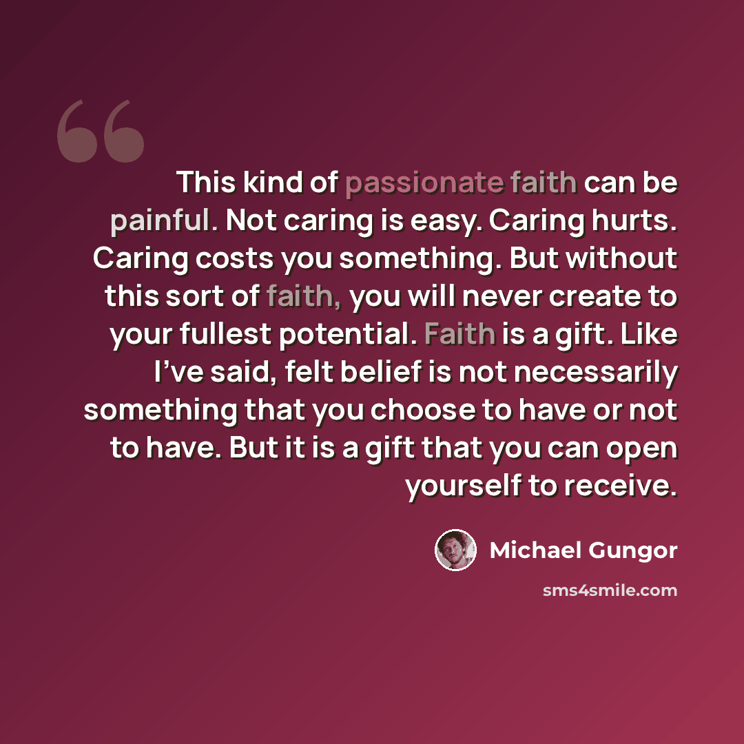 “This kind of passionate faith can be painful. Not caring is easy. Caring hurts. Caring costs you something. But without this sort of faith, you will never create to your fullest potential. Faith is a gift. Like I've said, felt belief is not necessarily something that you choose to have or not to…” quote by Michael Gungor