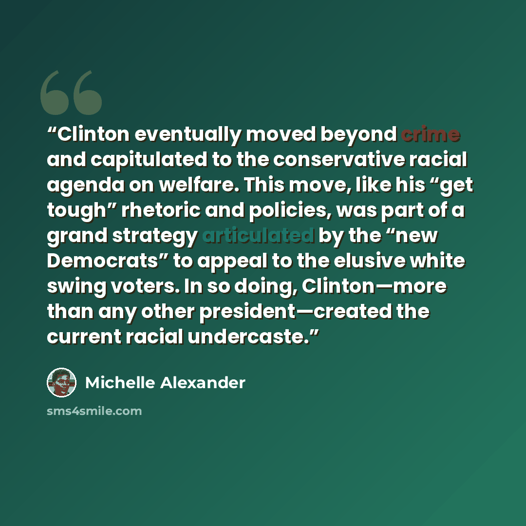 “Clinton eventually moved beyond crime and capitulated to the conservative racial agenda on welfare. This move, like his “get tough” rhetoric and policies, was part of a grand strategy articulated by the “new Democrats” to appeal to the elusive white swing voters. In so doing, Clinton—more than any…” quote by Michelle Alexander