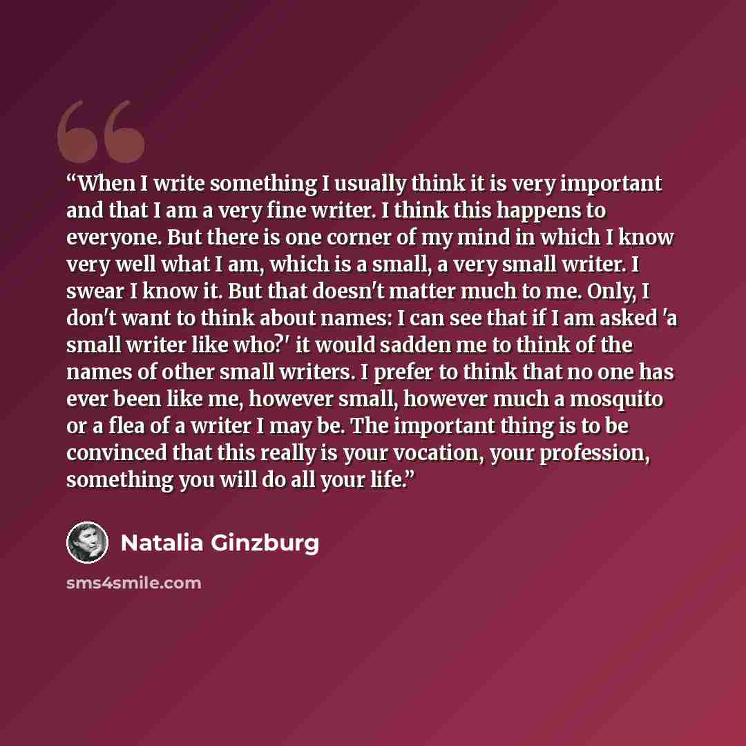 “When I write something I usually think it is very important and that I am a very fine writer. I think this happens to everyone. But there is one corner of my mind in which I know very well what I am, which is a small, a very small writer. I swear I know it. But that doesn't matter much to me…” quote by Natalia Ginzburg