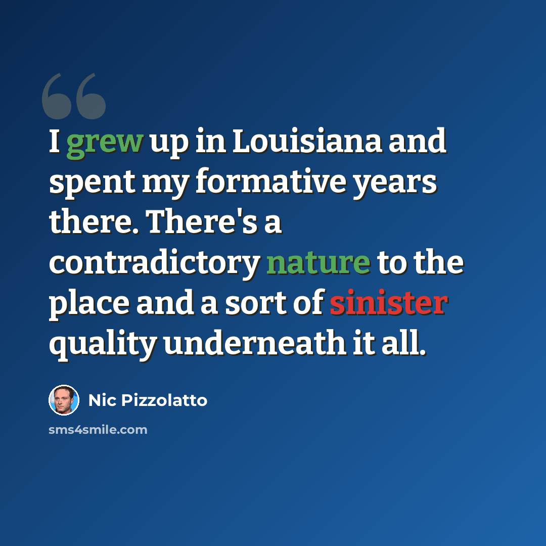 “I grew up in Louisiana and spent my formative years there. There's a contradictory nature to the place and a sort of sinister quality underneath it all.” quote by Nic Pizzolatto