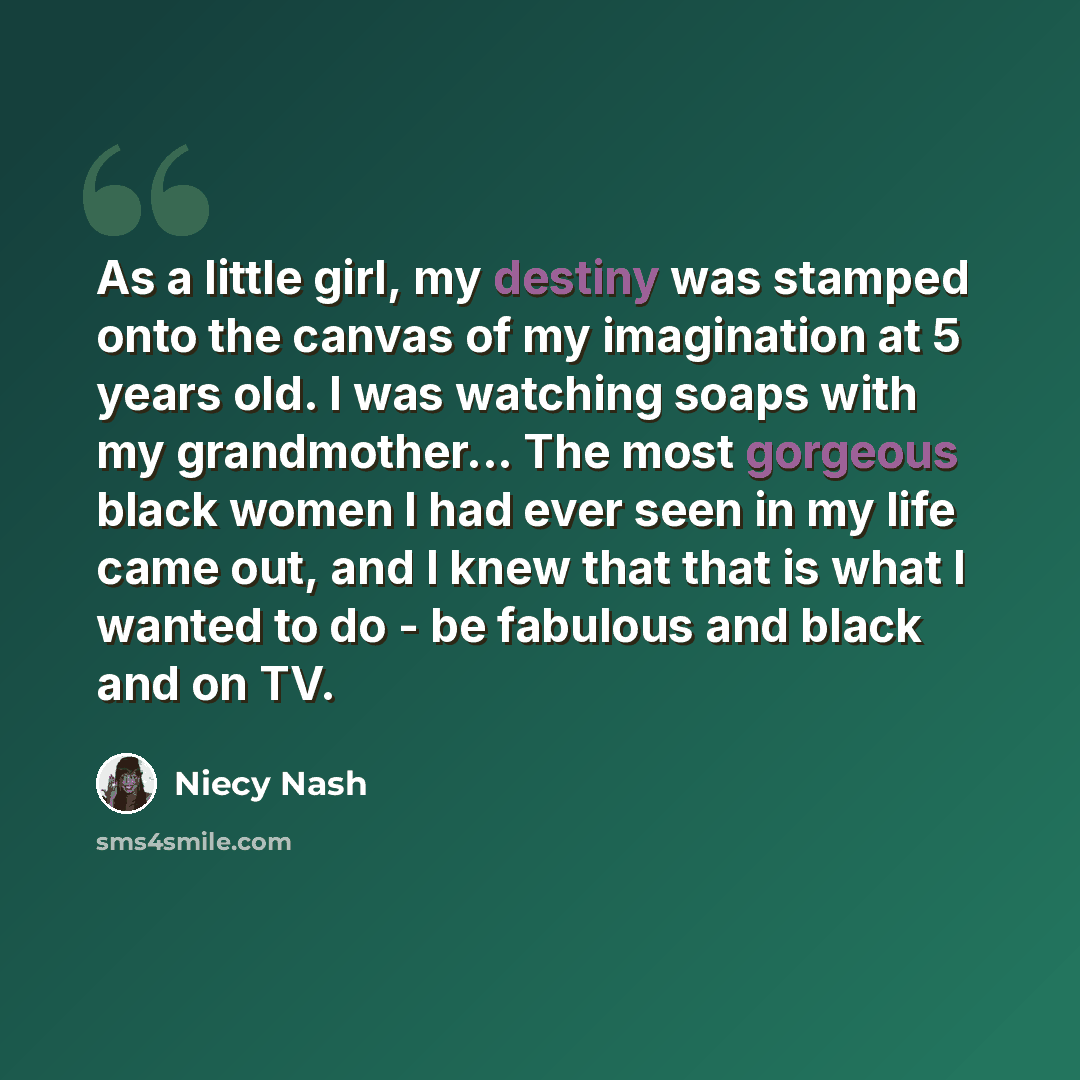 “As a little girl, my destiny was stamped onto the canvas of my imagination at 5 years old. I was watching soaps with my grandmother... The most gorgeous black women I had ever seen in my life came out, and I knew that that is what I wanted to do - be fabulous and black and on TV.” quote by Niecy Nash