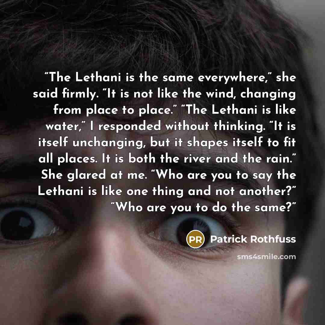 “The Lethani is the same everywhere,” she said firmly. “It is not like the wind, changing from place to place.” “The Lethani is like water,” I responded without thinking. “It is itself unchanging, but it shapes itself to fit all places. It is both the river and the rain.” She glared at me. “Who are…” quote by Patrick Rothfuss