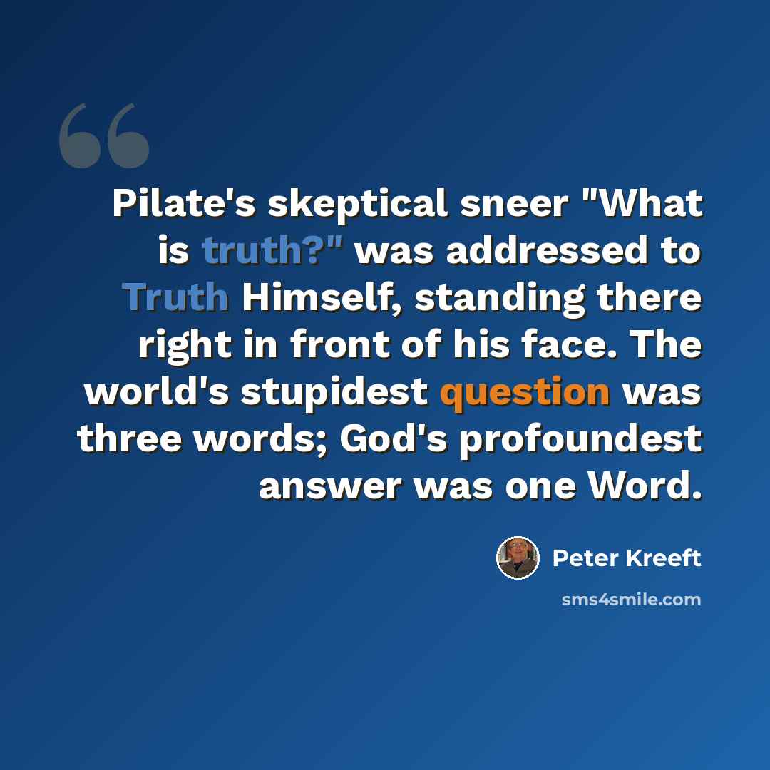 “Pilate's skeptical sneer "What is truth?" was addressed to Truth Himself, standing there right in front of his face. The world's stupidest question was three words; God's profoundest answer was one Word.” quote by Peter Kreeft