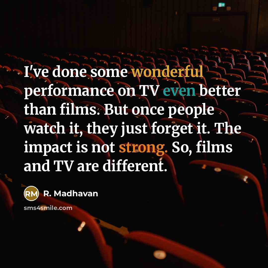“I've done some wonderful performance on TV even better than films. But once people watch it, they just forget it. The impact is not strong. So, films and TV are different.” quote by R. Madhavan