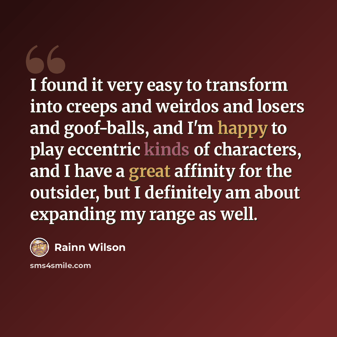 “I found it very easy to transform into creeps and weirdos and losers and goof-balls, and I'm happy to play eccentric kinds of characters, and I have a great affinity for the outsider, but I definitely am about expanding my range as well.” quote by Rainn Wilson