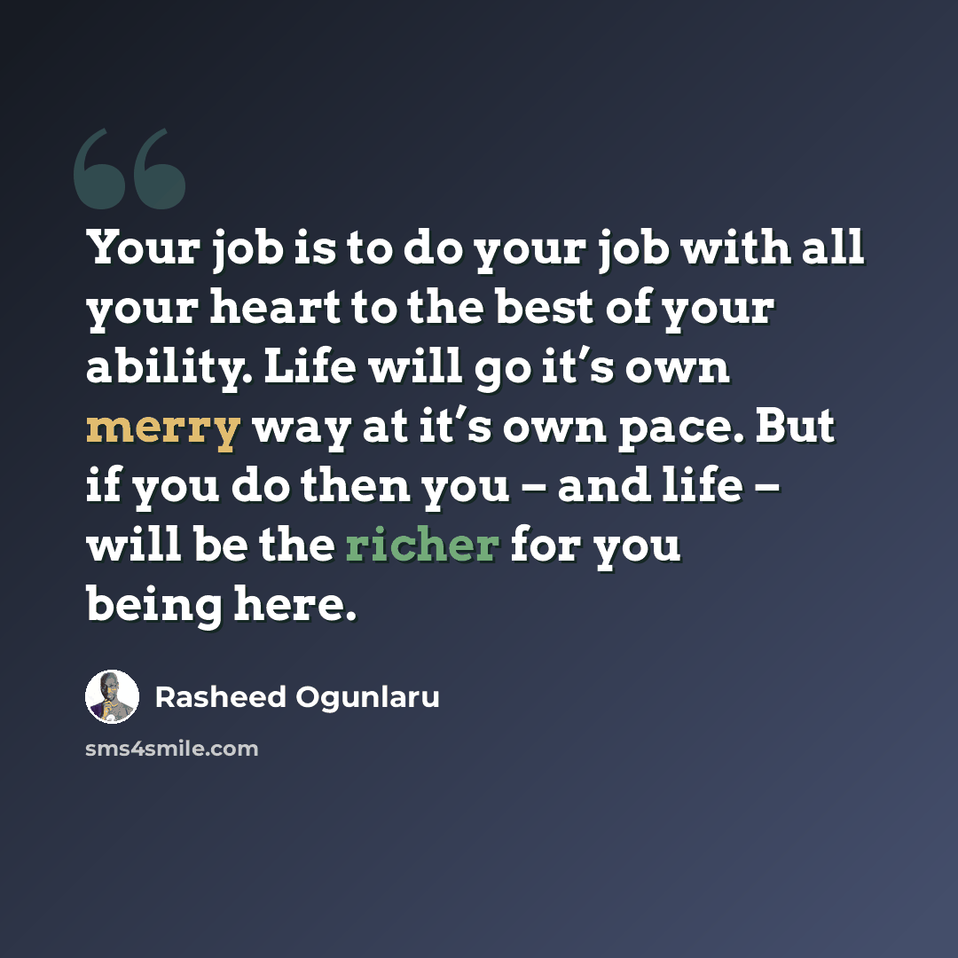 “Your job is to do your job with all your heart to the best of your ability. Life will go it’s own merry way at it’s own pace. But if you do then you – and life – will be the richer for you being here.” quote by Rasheed Ogunlaru