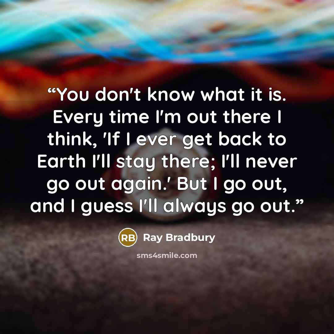 “You don't know what it is. Every time I'm out there I think, 'If I ever get back to Earth I'll stay there; I'll never go out again.' But I go out, and I guess I'll always go out.” quote by Ray Bradbury