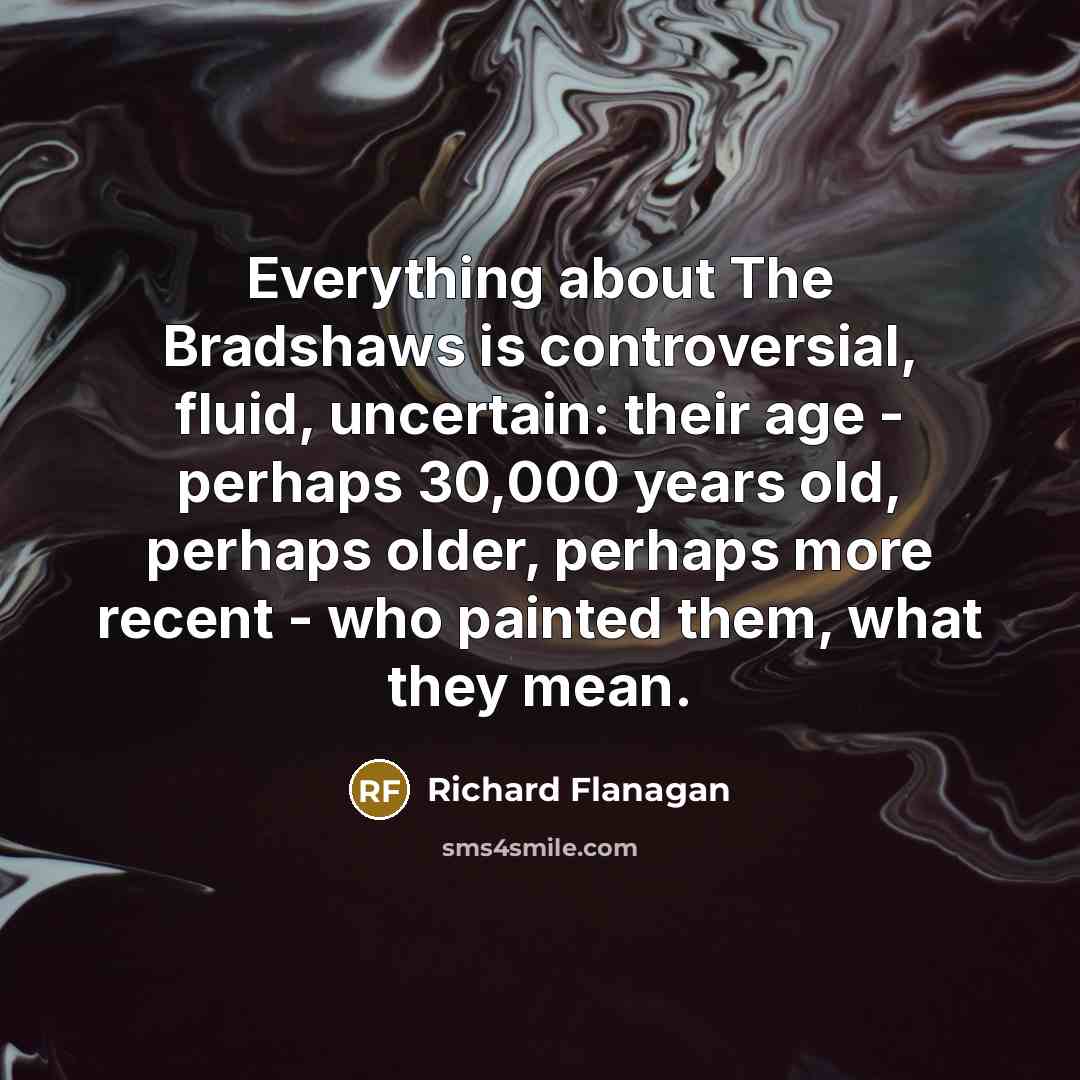 “Everything about The Bradshaws is controversial, fluid, uncertain: their age - perhaps 30,000 years old, perhaps older, perhaps more recent - who painted them, what they mean.” quote by Richard Flanagan