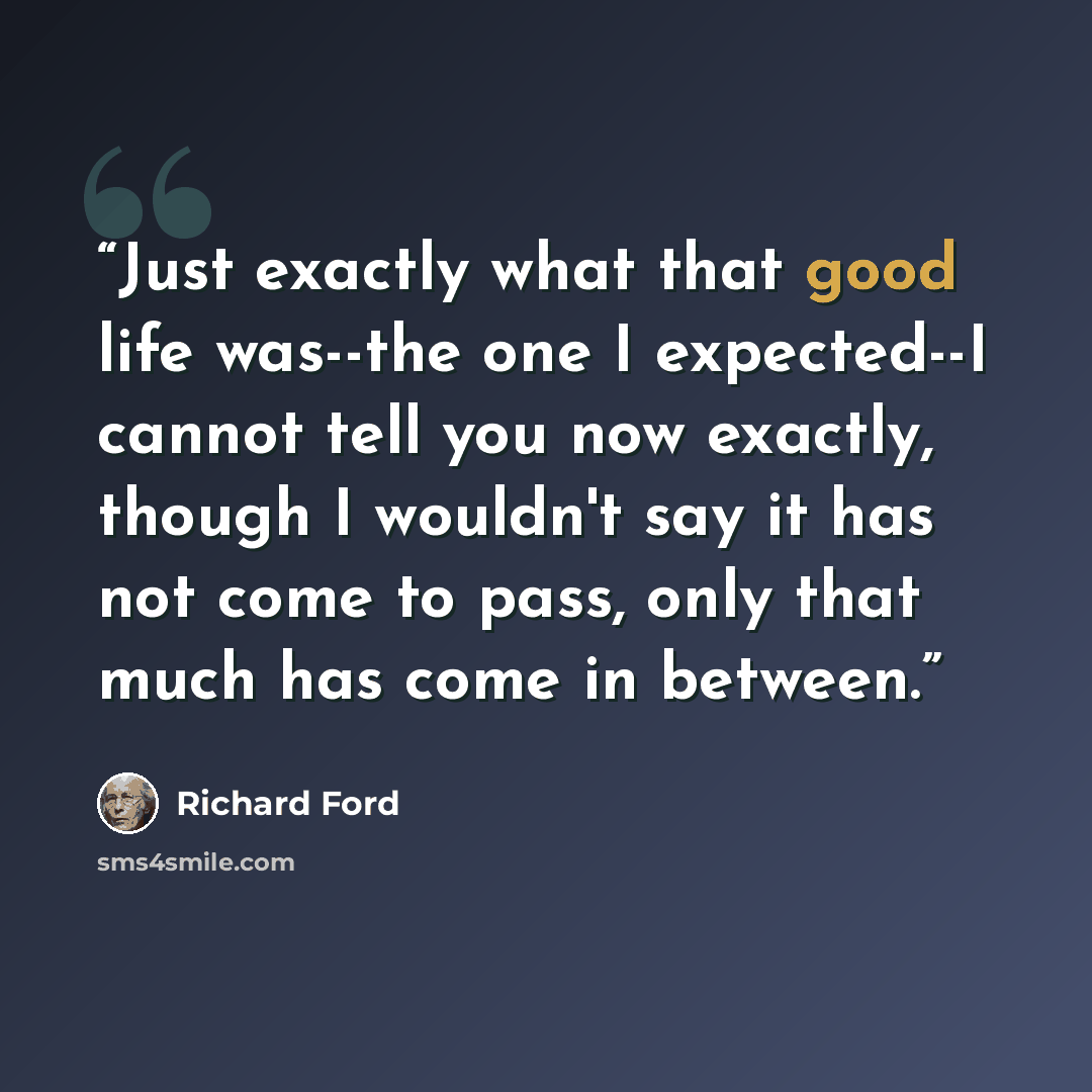 “Just exactly what that good life was--the one I expected--I cannot tell you now exactly, though I wouldn't say it has not come to pass, only that much has come in between.” quote by Richard Ford
