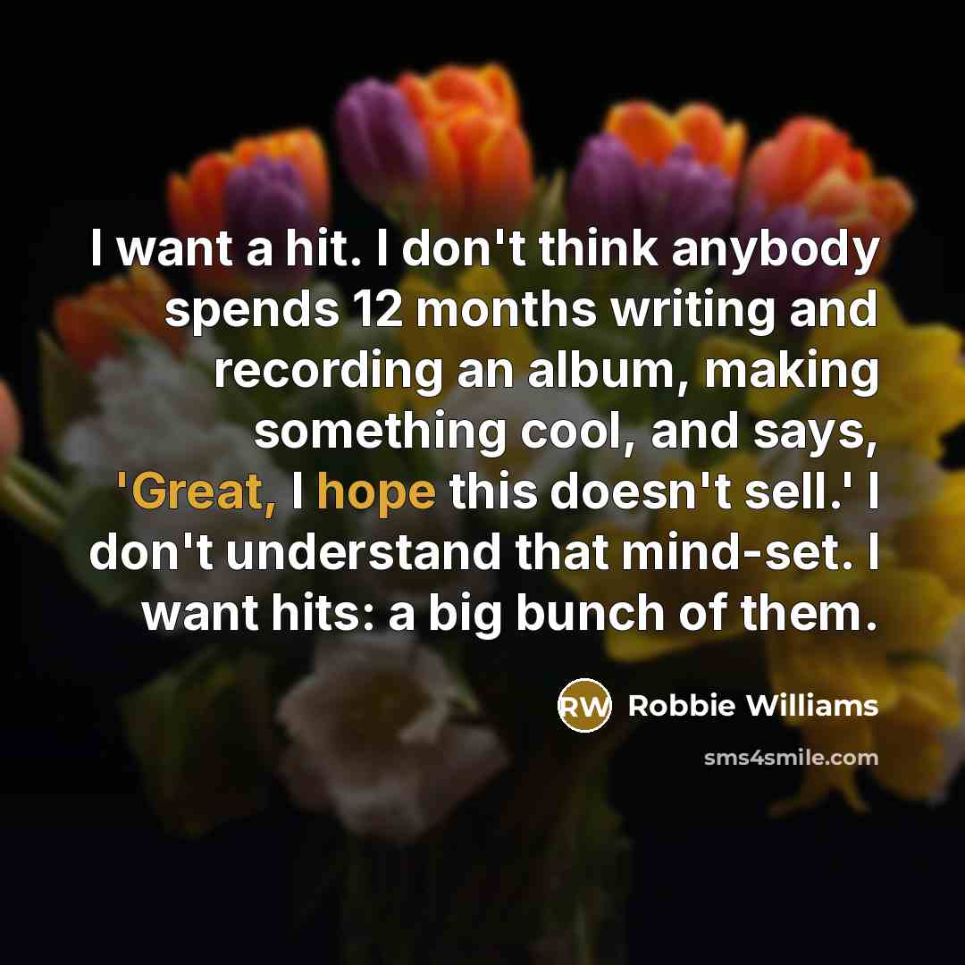 “I want a hit. I don't think anybody spends 12 months writing and recording an album, making something cool, and says, 'Great, I hope this doesn't sell.' I don't understand that mind-set. I want hits: a big bunch of them.” quote by Robbie Williams