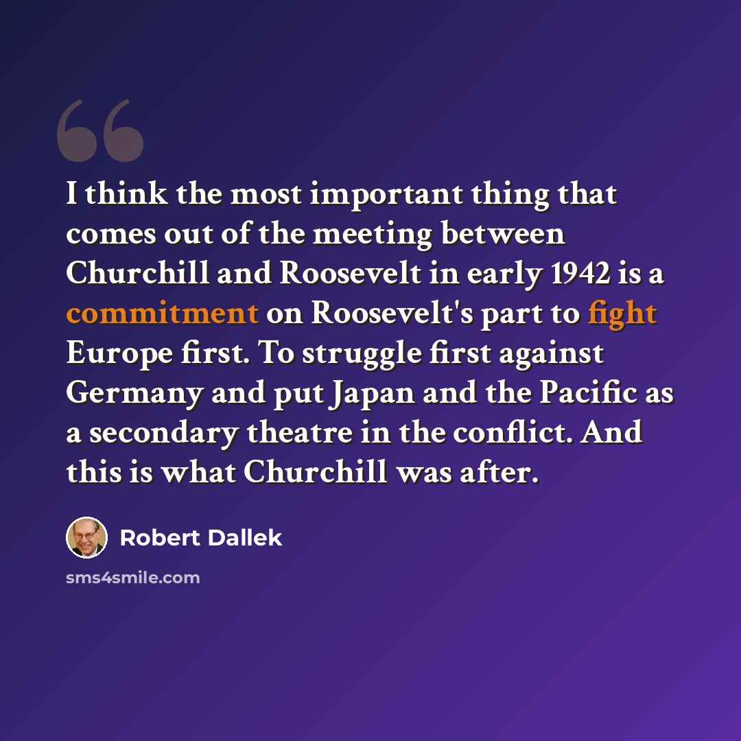 “I think the most important thing that comes out of the meeting between Churchill and Roosevelt in early 1942 is a commitment on Roosevelt's part to fight Europe first. To struggle first against Germany and put Japan and the Pacific as a secondary theatre in the conflict. And this is what Churchill…” quote by Robert Dallek