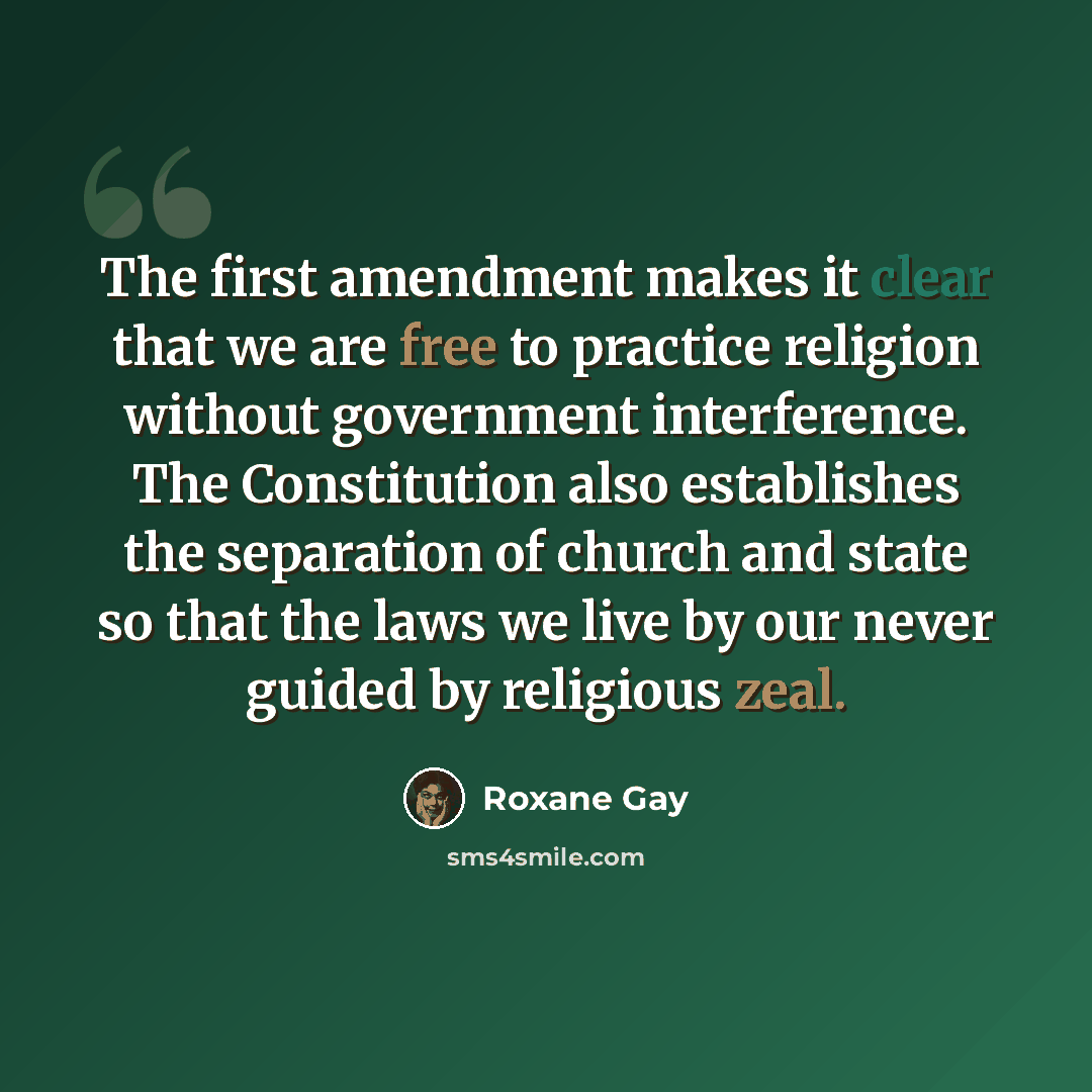 “The first amendment makes it clear that we are free to practice religion without government interference. The Constitution also establishes the separation of church and state so that the laws we live by our never guided by religious zeal.” quote by Roxane Gay