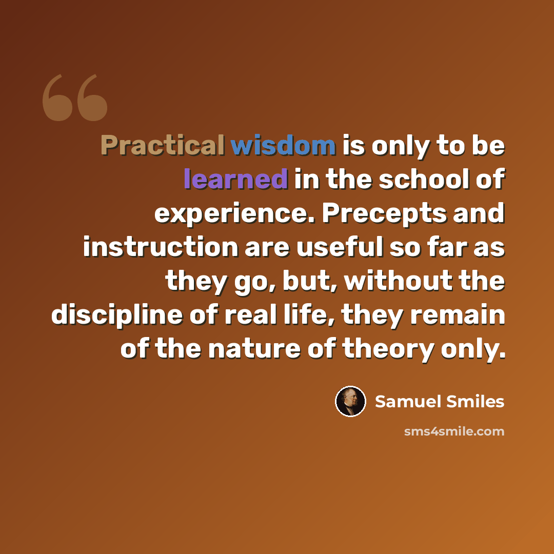 “Practical wisdom is only to be learned in the school of experience. Precepts and instruction are useful so far as they go, but, without the discipline of real life, they remain of the nature of theory only.” quote by Samuel Smiles