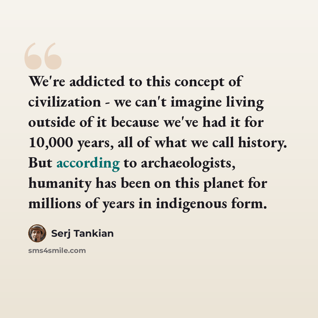 “We're addicted to this concept of civilization - we can't imagine living outside of it because we've had it for 10,000 years, all of what we call history. But according to archaeologists, humanity has been on this planet for millions of years in indigenous form.” quote by Serj Tankian