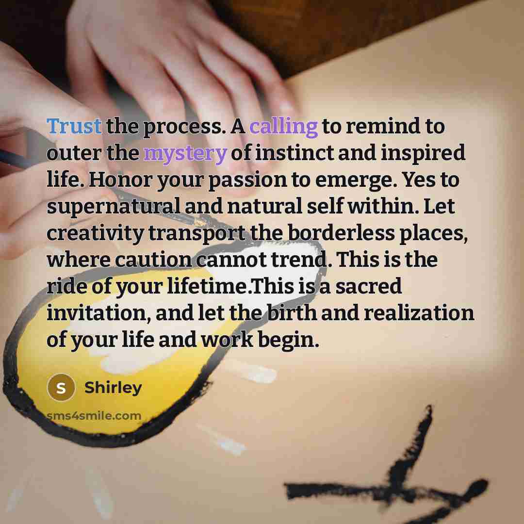 “Trust the process. A calling to remind to outer the mystery of instinct and inspired life. Honor your passion to emerge. Yes to supernatural and natural self within. Let creativity transport the borderless places, where caution cannot trend. This is the ride of your lifetime.This is a sacred…” quote by Shirley