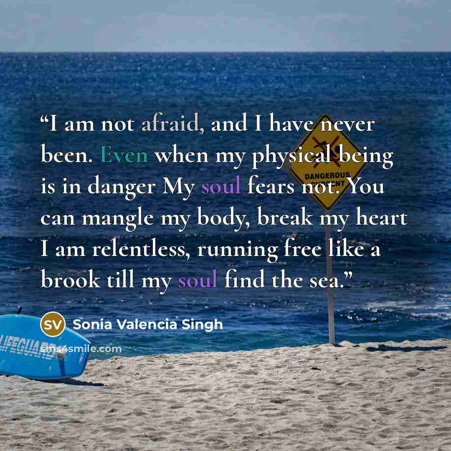 “I am not afraid, and I have never been. Even when my physical being is in danger My soul fears not. You can mangle my body, break my heart I am relentless, running free like a brook till my soul find the sea.” quote by Sonia Valencia Singh