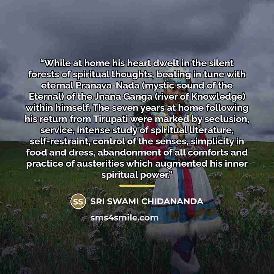 “While at home his heart dwelt in the silent forests of spiritual thoughts, beating in tune with eternal Pranava-Nada (mystic sound of the Eternal) of the Jnana Ganga (river of Knowledge) within himself. The seven years at home following his return from Tirupati were marked by seclusion, service…” quote by Sri Swami Chidananda