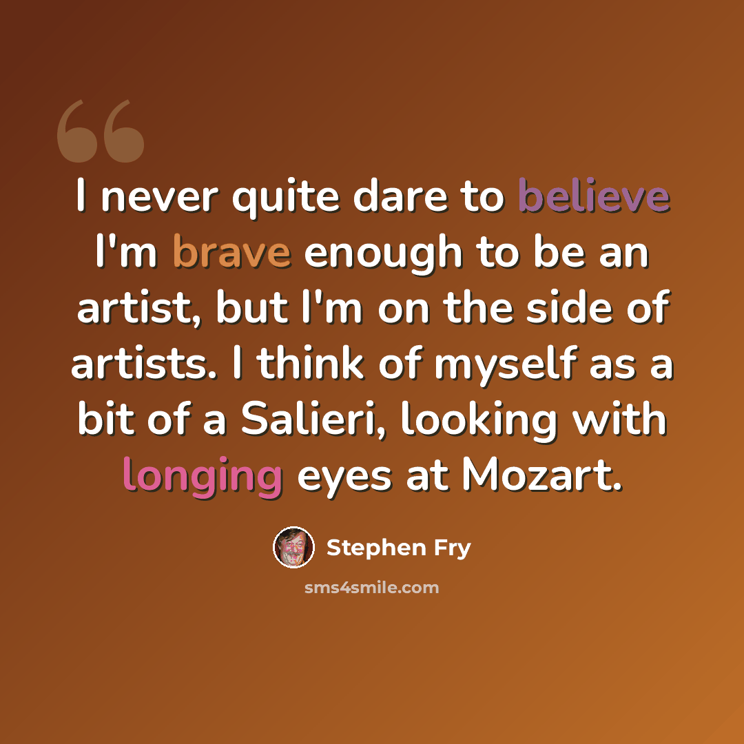 “I never quite dare to believe I'm brave enough to be an artist, but I'm on the side of artists. I think of myself as a bit of a Salieri, looking with longing eyes at Mozart.” quote by Stephen Fry