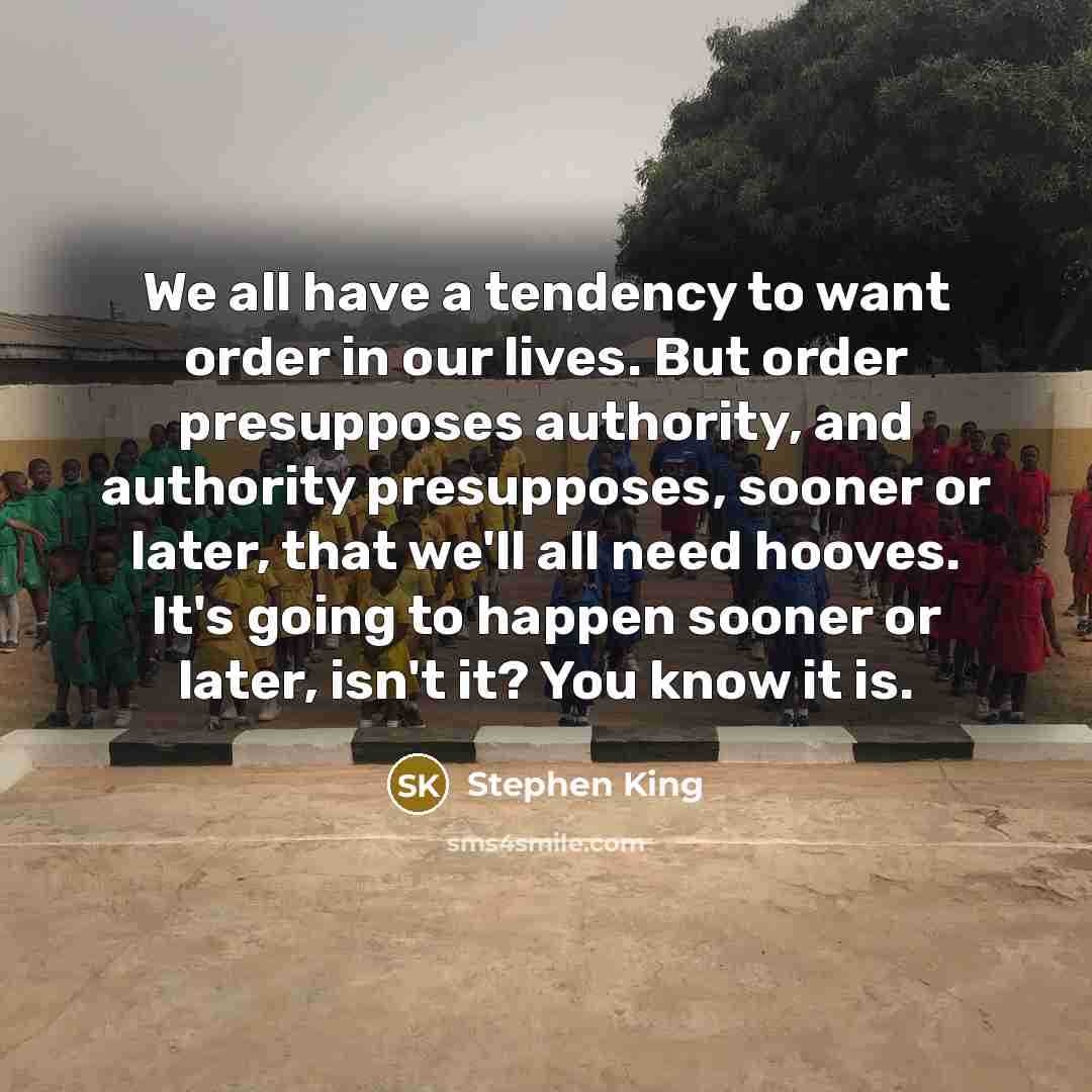 “We all have a tendency to want order in our lives. But order presupposes authority, and authority presupposes, sooner or later, that we'll all need hooves. It's going to happen sooner or later, isn't it? You know it is.” quote by Stephen King