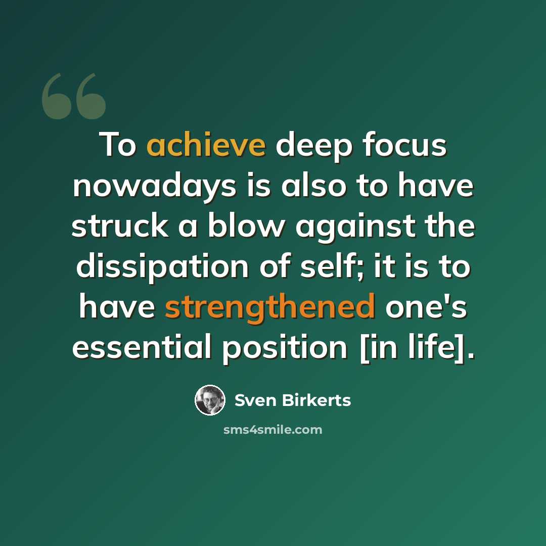 “To achieve deep focus nowadays is also to have struck a blow against the dissipation of self; it is to have strengthened one's essential position [in life].” quote by Sven Birkerts