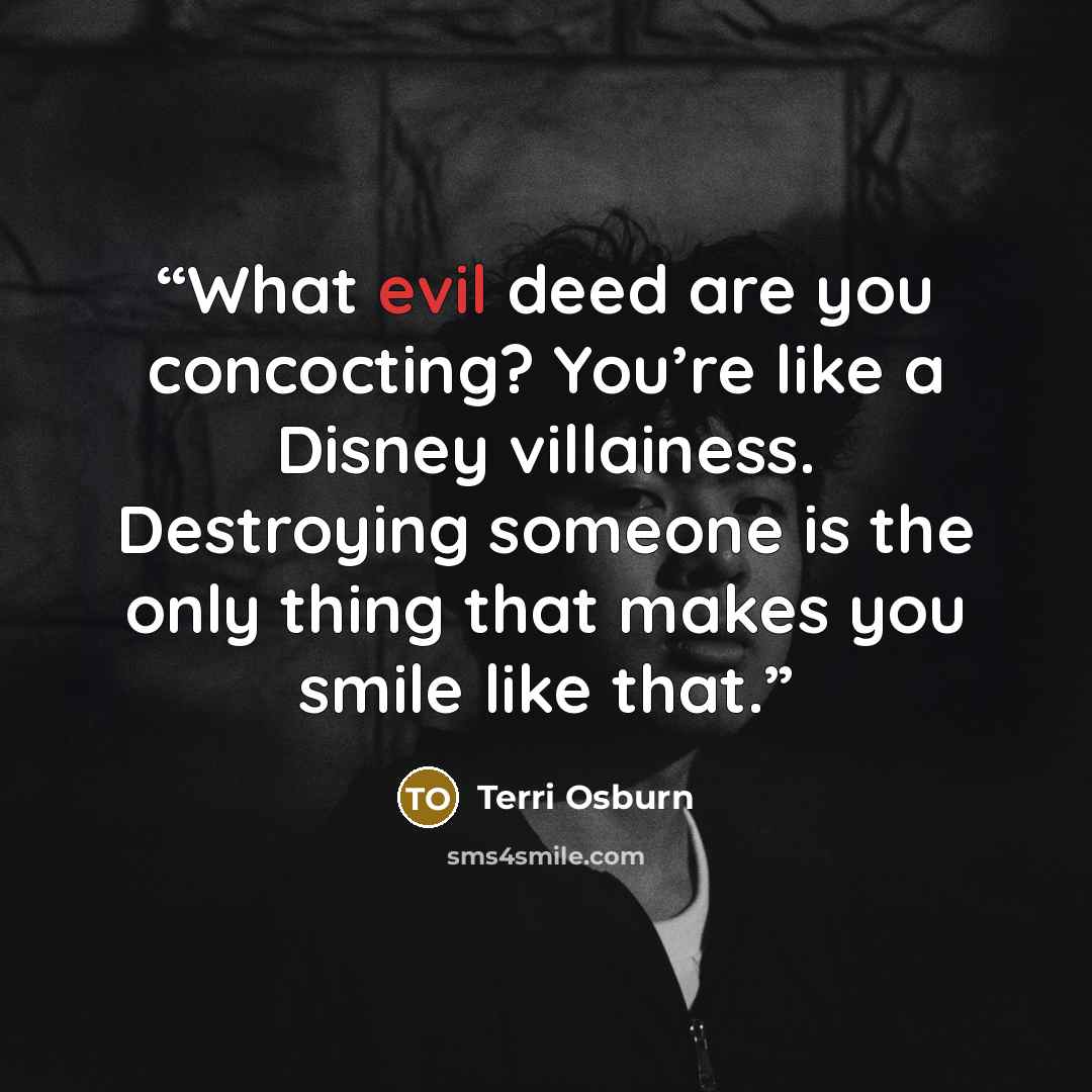 “What evil deed are you concocting? You’re like a Disney villainess. Destroying someone is the only thing that makes you smile like that.” quote by Terri Osburn