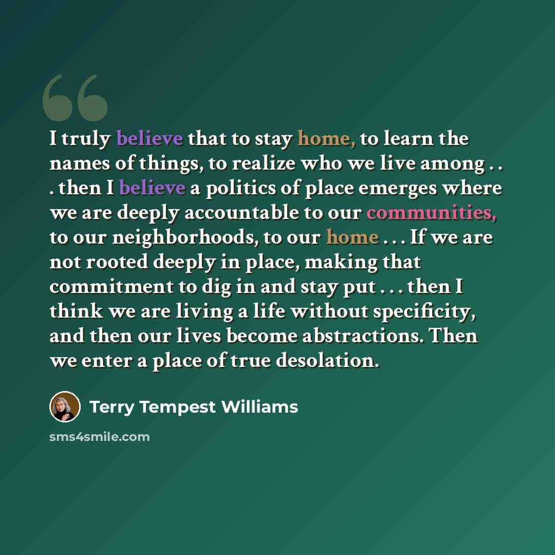 “I truly believe that to stay home, to learn the names of things, to realize who we live among . . . then I believe a politics of place emerges where we are deeply accountable to our communities, to our neighborhoods, to our home . . . If we are not rooted deeply in place, making that commitment to…” quote by Terry Tempest Williams