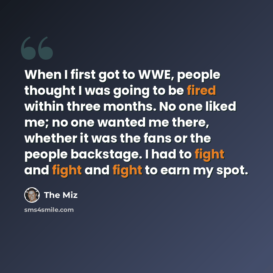 “When I first got to WWE, people thought I was going to be fired within three months. No one liked me; no one wanted me there, whether it was the fans or the people backstage. I had to fight and fight and fight to earn my spot.” quote by The Miz