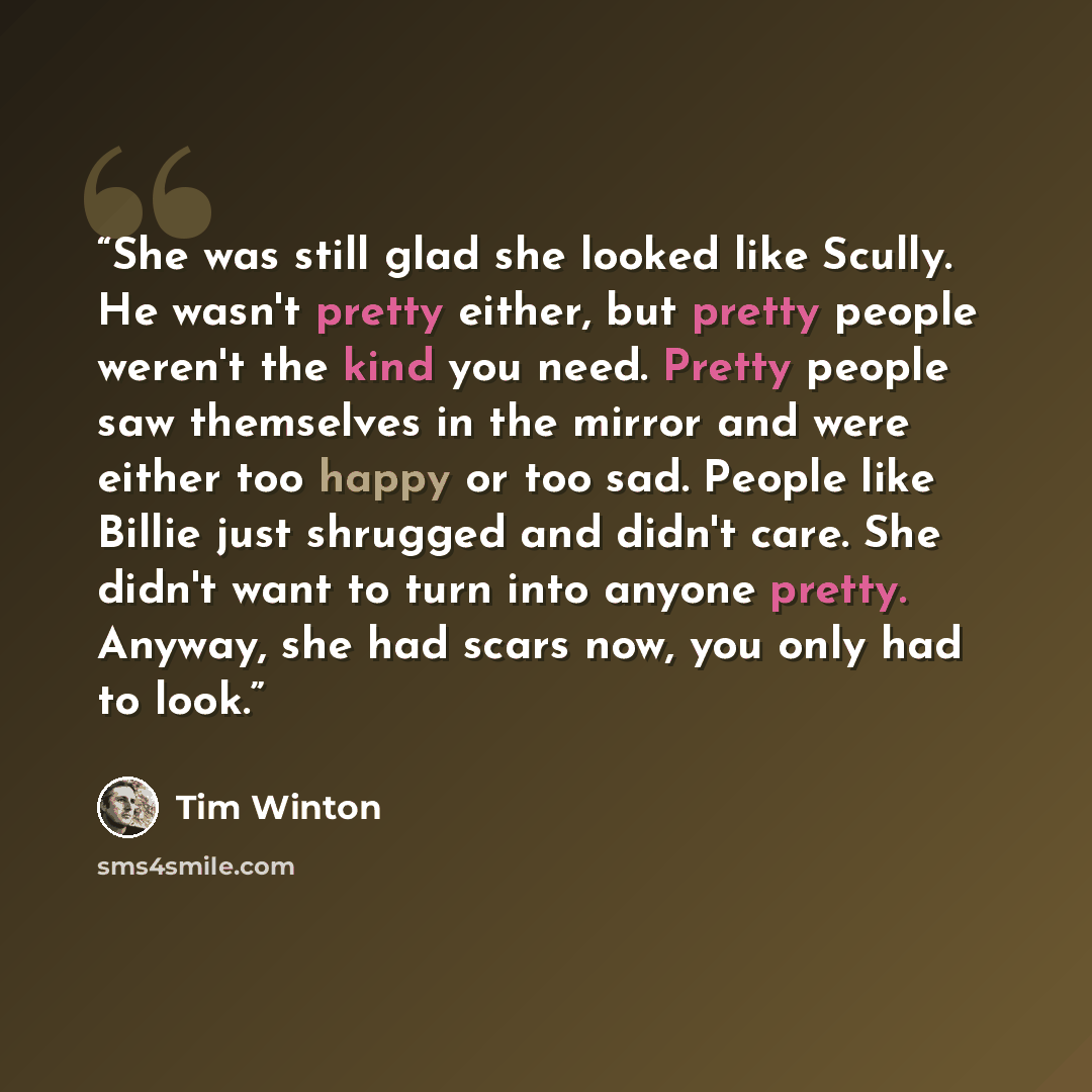 “She was still glad she looked like Scully. He wasn't pretty either, but pretty people weren't the kind you need. Pretty people saw themselves in the mirror and were either too happy or too sad. People like Billie just shrugged and didn't care. She didn't want to turn into anyone pretty. Anyway…” quote by Tim Winton