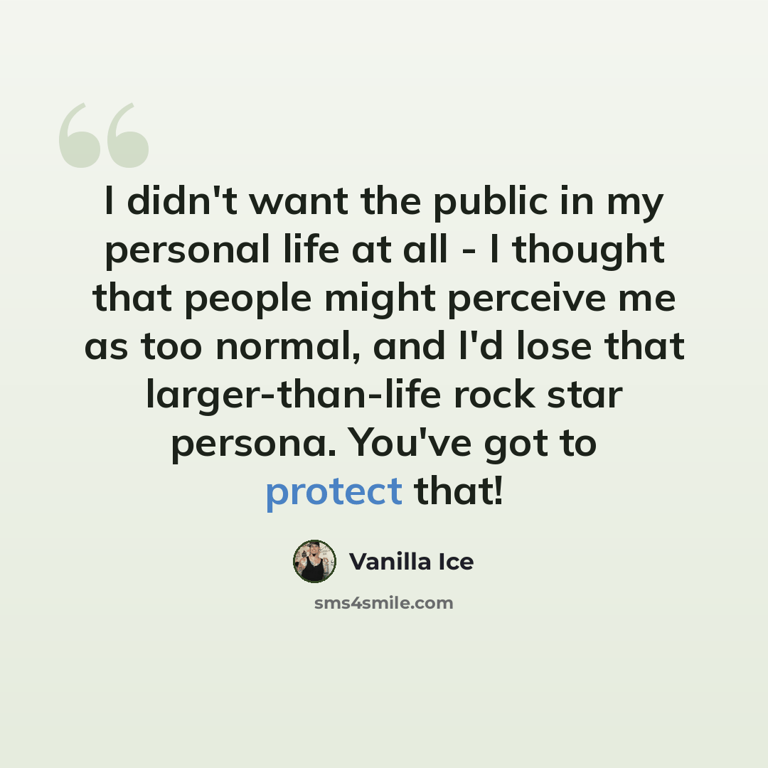“I didn't want the public in my personal life at all - I thought that people might perceive me as too normal, and I'd lose that larger-than-life rock star persona. You've got to protect that!” quote by Vanilla Ice