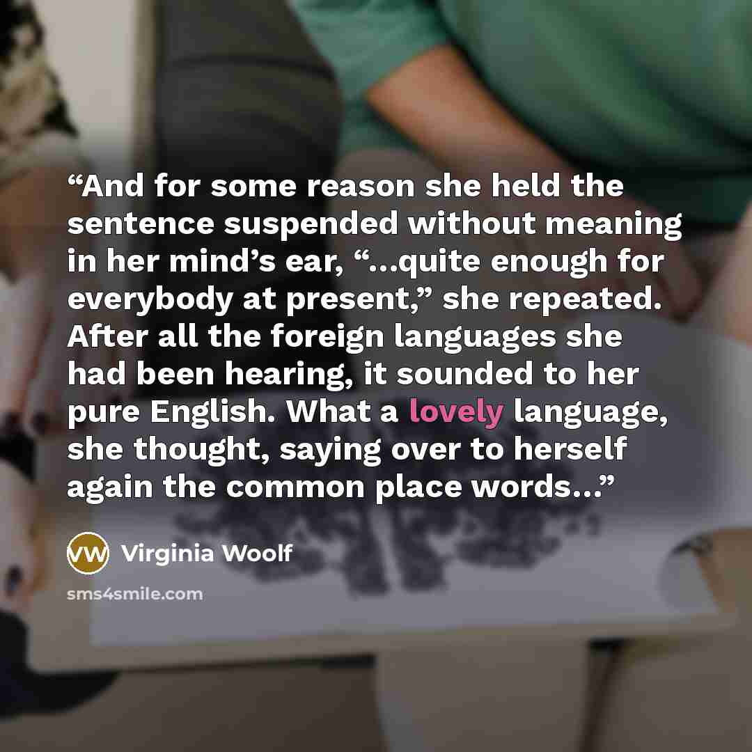 “And for some reason she held the sentence suspended without meaning in her mind’s ear, “…quite enough for everybody at present,” she repeated. After all the foreign languages she had been hearing, it sounded to her pure English. What a lovely language, she thought, saying over to herself again the…” quote by Virginia Woolf
