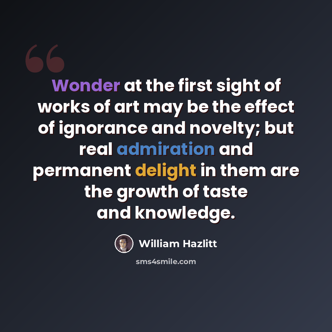 “Wonder at the first sight of works of art may be the effect of ignorance and novelty; but real admiration and permanent delight in them are the growth of taste and knowledge.” quote by William Hazlitt