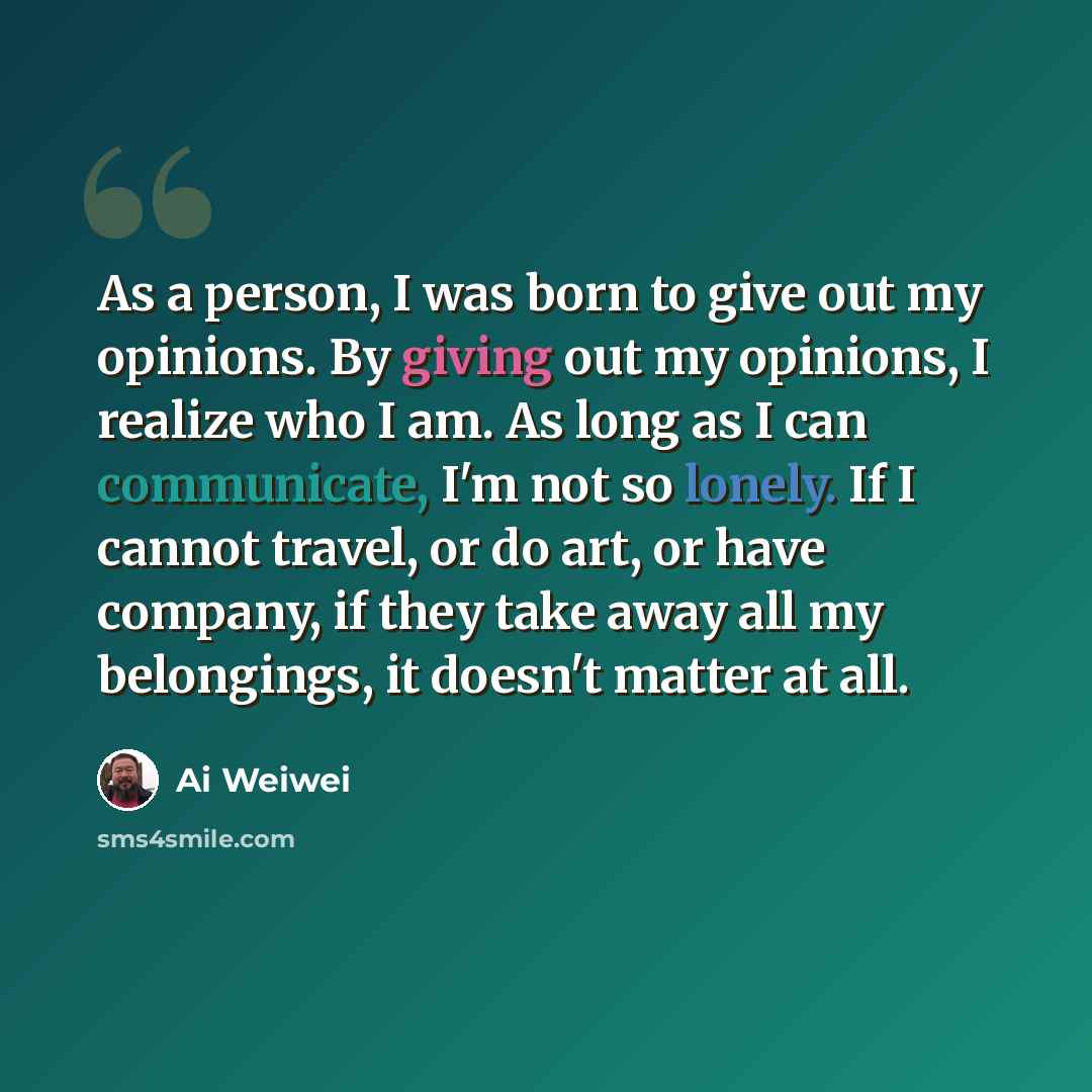 “As a person, I was born to give out my opinions. By giving out my opinions, I realize who I am. As long as I can communicate, I'm not so lonely. If I cannot travel, or do art, or have company, if they take away all my belongings, it doesn't matter at all.” quote by Ai Weiwei