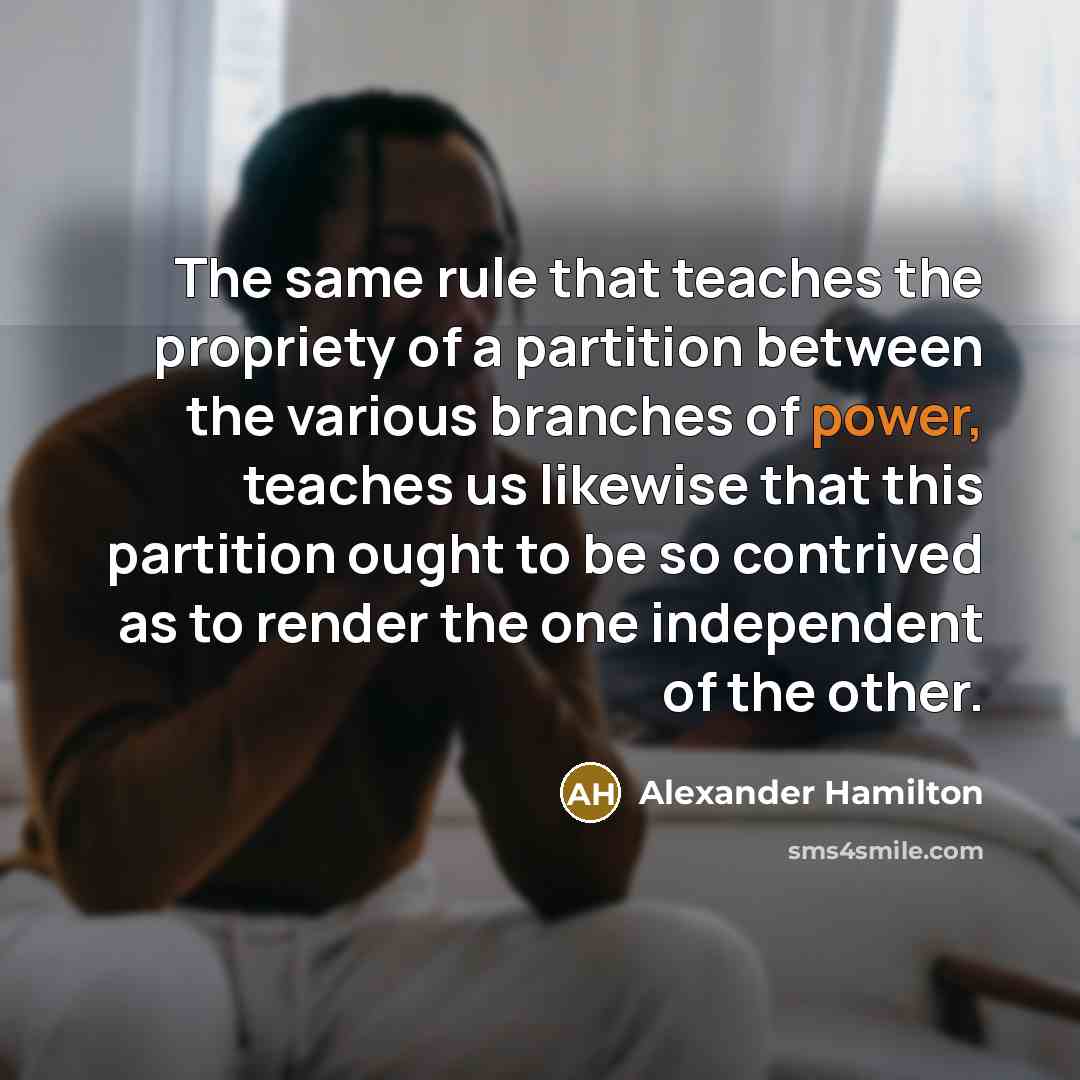 “The same rule that teaches the propriety of a partition between the various branches of power, teaches us likewise that this partition ought to be so contrived as to render the one independent of the other.” quote by Alexander Hamilton