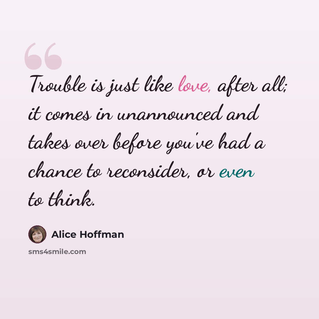 “Trouble is just like love, after all; it comes in unannounced and takes over before you've had a chance to reconsider, or even to think.” quote by Alice Hoffman