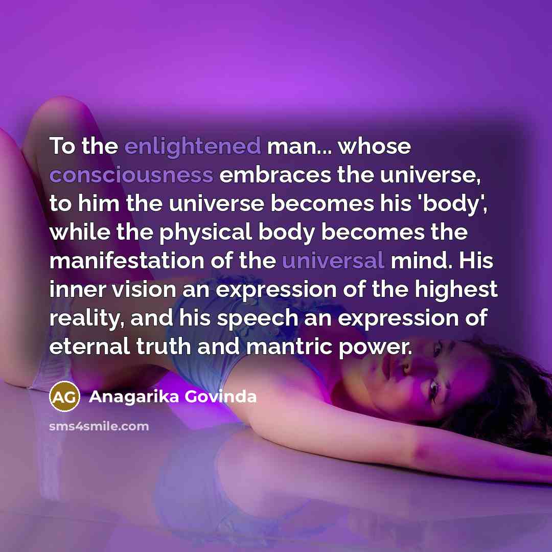 “To the enlightened man... whose consciousness embraces the universe, to him the universe becomes his 'body', while the physical body becomes the manifestation of the universal mind. His inner vision an expression of the highest reality, and his speech an expression of eternal truth and mantric…” quote by Anagarika Govinda