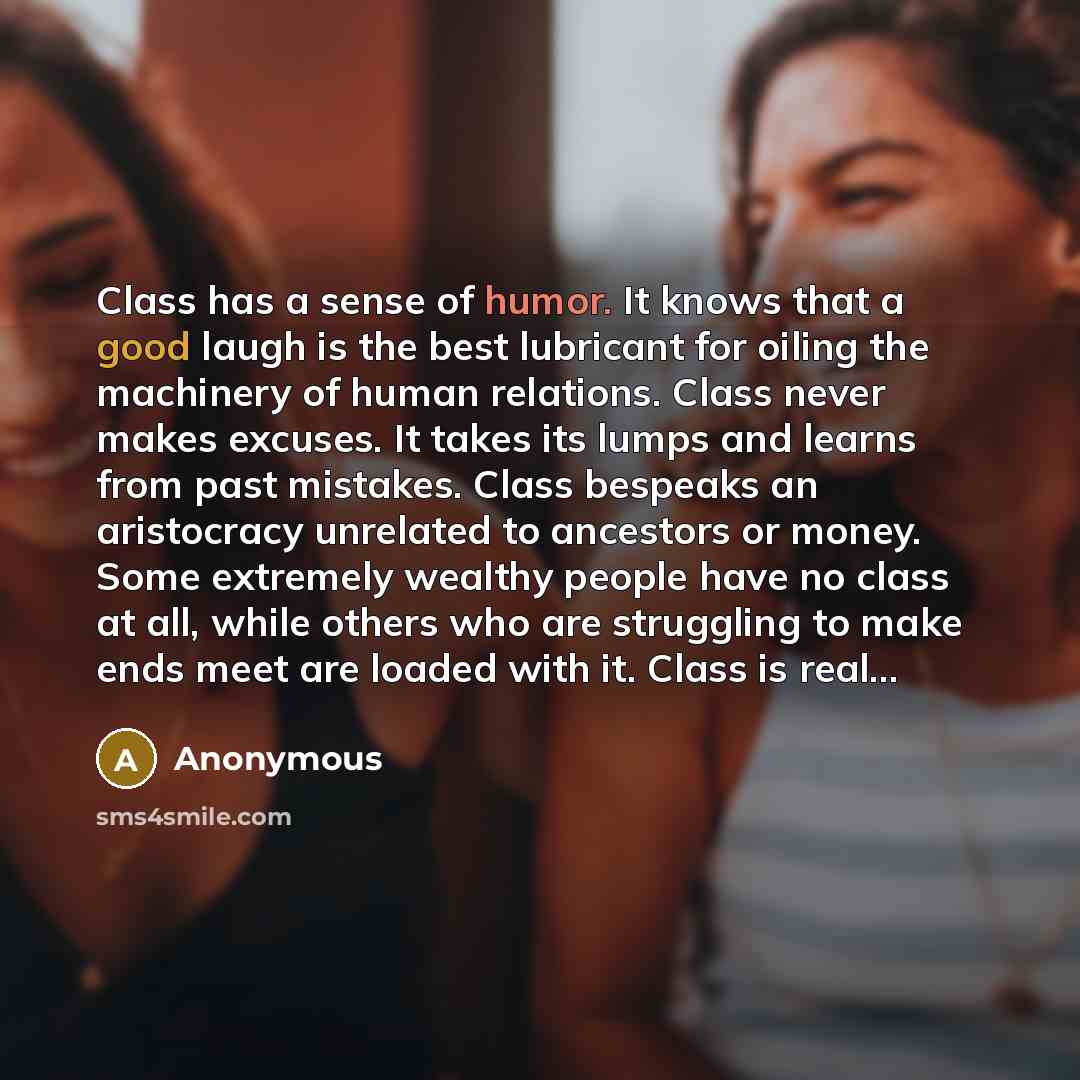 “Class has a sense of humor. It knows that a good laugh is the best lubricant for oiling the machinery of human relations. Class never makes excuses. It takes its lumps and learns from past mistakes. Class bespeaks an aristocracy unrelated to ancestors or money. Some extremely wealthy people have…” quote by Anonymous