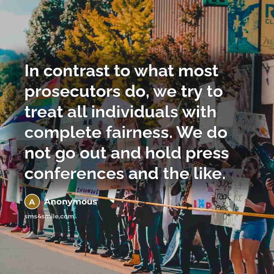 “In contrast to what most prosecutors do, we try to treat all individuals with complete fairness. We do not go out and hold press conferences and the like.” quote by Anonymous